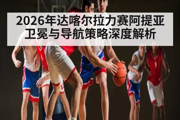 2026年达喀尔拉力赛阿提亚卫冕与导航策略深度解析