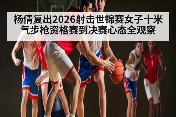 杨倩复出2026射击世锦赛女子十米气步枪资格赛到决赛心态全观察
