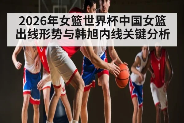 2026年女篮世界杯中国女篮出线形势与韩旭内线关键分析